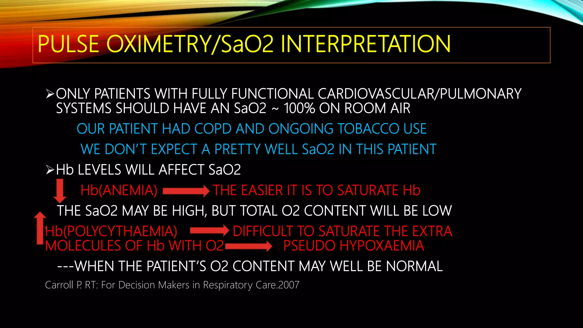PULSE OXIMETRY/SaO2 INTERPRETATION
ONLY PATIENTS WITH FULLY FUNCTIONAL CARDIOVASCULAR/PULMONARY
SYSTEMS SHOULD HAVE AN SaO2 ~ 100% ON ROOM AIR
OUR PATIENT HAD COPD AND ONGOING TOBACCO USE
WE DON’T EXPECT A PRETTY WELL SaO2 IN THIS PATIENT
Hb LEVELS WILL AFFECT SaO2
Hb(ANEMIA) THE EASIER IT IS TO SATURATE Hb
THE SaO2 MAY BE HIGH, BUT TOTAL O2 CONTENT WILL BE LOW
Hb(POLYCYTHAEMIA) DIFFICULT TO SATURATE THE EXTRA
MOLECULES OF Hb WITH O2 PSEUDO HYPOXAEMIA
---WHEN THE PATIENT’S O2 CONTENT MAY WELL BE NORMAL
Carroll P. RT: For Decision Makers in Respiratory Care.2007
 