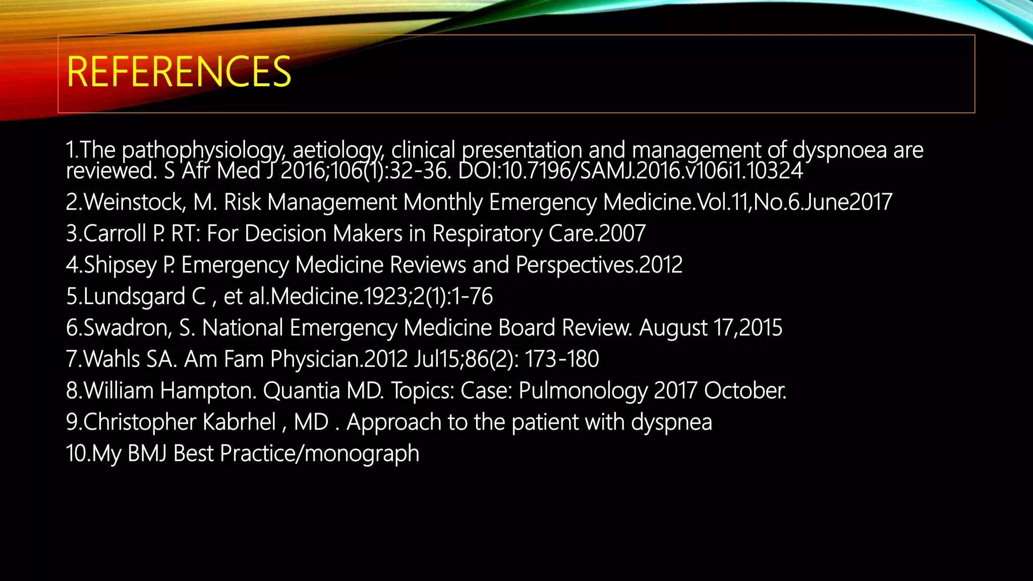 REFERENCES
1.The pathophysiology, aetiology, clinical presentation and management of dyspnoea are
reviewed. S Afr Med J 2016;106(1):32-36. DOI:10.7196/SAMJ.2016.v106i1.10324
2.Weinstock, M. Risk Management Monthly Emergency Medicine.Vol.11,No.6.June2017
3.Carroll P. RT: For Decision Makers in Respiratory Care.2007
4.Shipsey P. Emergency Medicine Reviews and Perspectives.2012
5.Lundsgard C , et al.Medicine.1923;2(1):1-76
6.Swadron, S. National Emergency Medicine Board Review. August 17,2015
7.Wahls SA. Am Fam Physician.2012 Jul15;86(2): 173-180
8.William Hampton. Quantia MD. Topics: Case: Pulmonology 2017 October.
9.Christopher Kabrhel , MD . Approach to the patient with dyspnea
10.My BMJ Best Practice/monograph
 