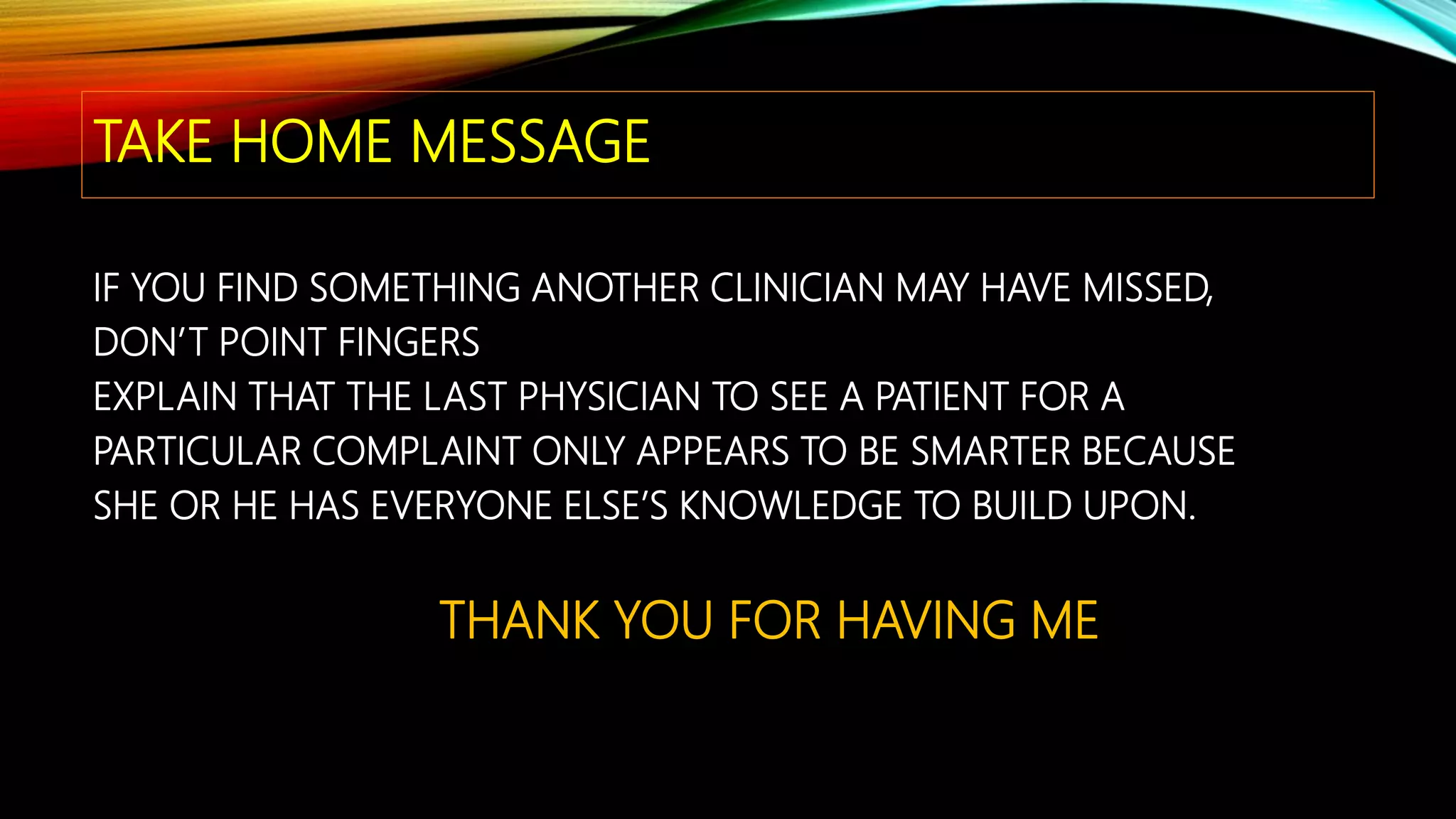 TAKE HOME MESSAGE
IF YOU FIND SOMETHING ANOTHER CLINICIAN MAY HAVE MISSED,
DON’T POINT FINGERS
EXPLAIN THAT THE LAST PHYSICIAN TO SEE A PATIENT FOR A
PARTICULAR COMPLAINT ONLY APPEARS TO BE SMARTER BECAUSE
SHE OR HE HAS EVERYONE ELSE’S KNOWLEDGE TO BUILD UPON.
THANK YOU FOR HAVING ME
 