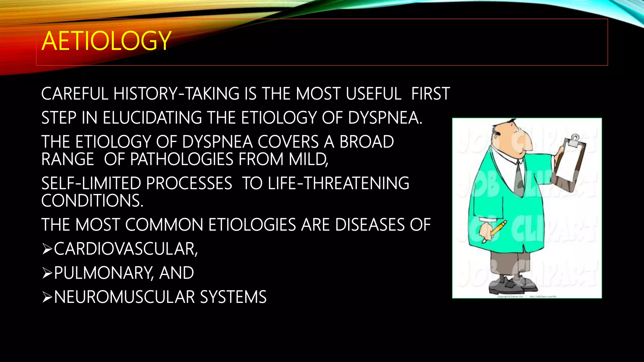 AETIOLOGY
CAREFUL HISTORY-TAKING IS THE MOST USEFUL FIRST
STEP IN ELUCIDATING THE ETIOLOGY OF DYSPNEA.
THE ETIOLOGY OF DYSPNEA COVERS A BROAD
RANGE OF PATHOLOGIES FROM MILD,
SELF-LIMITED PROCESSES TO LIFE-THREATENING
CONDITIONS.
THE MOST COMMON ETIOLOGIES ARE DISEASES OF
CARDIOVASCULAR,
PULMONARY, AND
NEUROMUSCULAR SYSTEMS
 