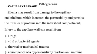 Pathogenensis
1. CAPILLARY LEAKAGE
Edema may result from damage to the capillary
endothelium, which increases the permeability and permits
the transfer of proteins into the interstitial compartment.
Injury to the capillary wall can result from
2. Drugs
3. viral or bacterial agents
4. thermal or mechanical trauma
5. consequence of a hypersensitivity reaction and immune
 
