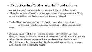 2. Reduction in effective arterial blood volume
In many forms of edema, despite the increase in extracellular volume ,
• The effective arterial blood volume ( a parameter that represents the filling
of the arterial tree and that perfuses the tissues is reduced.
• Underfilling may be caused by : 1.Reduction in cardiac output &/or
2. systemic vascular resistance by pooling of blood in splanchnic
veins
• As a consequence of this underfilling a series of physiologic responses
designed to restore the effective arterial volume to normal are set into motion
• A key element of these responses is the renal retention of sodium and
therefore water, thereby restoring effective arterial volume , but sometimes
also leading to or intensifying edema
 