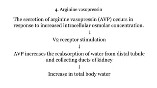 4. Arginine vasopressin
The secretion of arginine vasopressin (AVP) occurs in
response to increased intracellular osmolar concentration.
↓
V2 receptor stimulation
↓
AVP increases the reabsorption of water from distal tubule
and collecting ducts of kidney
↓
Increase in total body water
 