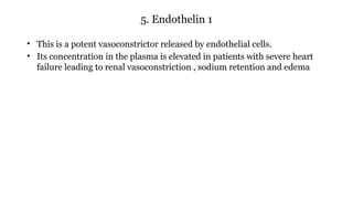 5. Endothelin 1
• This is a potent vasoconstrictor released by endothelial cells.
• Its concentration in the plasma is elevated in patients with severe heart
failure leading to renal vasoconstriction , sodium retention and edema
 