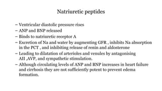 Natriuretic peptides
– Ventricular diastolic pressure rises
– ANP and BNP released
– Binds to natriuretic receptor A
– Excretion of Na and water by augmenting GFR , inhibits Na absorption
in the PCT , and inhibiting release of renin and aldosterone
– Leading to dilatation of arterioles and venules by antagonising
AII ,AVP, and sympathetic stimulation.
– Although circulating levels of ANP and BNP increases in heart failure
and cirrhosis they are not sufficiently potent to prevent edema
formation.
 