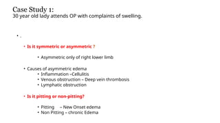 Case Study 1:
30 year old lady attends OP with complaints of swelling.
• .
• Is it symmetric or asymmetric ?
• Asymmetric only of right lower limb
• Causes of asymmetric edema
• Inflammation –Cellulitis
• Venous obstruction – Deep vein thrombosis
• Lymphatic obstruction
• Is it pitting or non-pitting?
• Pitting – New Onset edema
• Non Pitting – chronic Edema
 