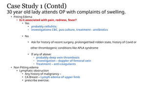 Case Study 1 (Contd)
30 year old lady attends OP with complaints of swelling.
• Pitting Edema
• Is it associated with pain, redness, fever?
• Yes
• probably cellulitis;
• investigations CBC, pus culture, treatment - antibiotics
• No
• Ask for history of recent surgery, prolonged bed ridden state, history of Covid or
other thrombogenic conditions like APLA syndrome
• If any of above:
• probably deep vein thrombosis
• investigation – doppler of femoral vein
• Treatment – anti-coagulants
• Non Pitting edema
• Lymphatic obstruction
• Any history of malignancy –
• CA Breast – Lymph edema of upper limb
• prescribe exercise.
 