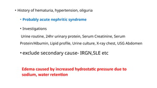 • History of hematuria, hypertension, oliguria
• Probably acute nephritic syndrome
• Investigations
Urine routine, 24hr urinary protein, Serum Creatinine, Serum
Protein/Albumin, Lipid profile, Urine culture, X-ray chest, USG Abdomen
• exclude secondary cause- IRGN,SLE etc
Edema caused by increased hydrostatic pressure due to
sodium, water retention
 