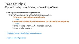 Case Study 3
60yr old male, complaining of swelling of feet
• History of diabetes melitus of 5yr duration,
History of hypertension for which he is taking amlodipin.
• Is he ever told to have proteinuria
• No
• Does he have history of treatment for Diabetic Retinopathy
• No
• Urine routine – normal. No microalbuminuria
• Renal profile – normal
• Probable cause – Amolodipin induced edema
• Exclude hypothyroidism
 