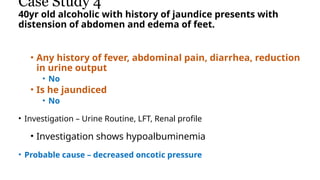 Case Study 4
40yr old alcoholic with history of jaundice presents with
distension of abdomen and edema of feet.
• Any history of fever, abdominal pain, diarrhea, reduction
in urine output
• No
• Is he jaundiced
• No
• Investigation – Urine Routine, LFT, Renal profile
• Investigation shows hypoalbuminemia
• Probable cause – decreased oncotic pressure
 