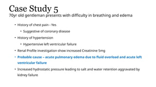 Case Study 5
70yr old gentleman presents with difficulty in breathing and edema
• History of chest pain - Yes
• Suggestive of coronary disease
• History of hypertension
• Hypertensive left ventricular failure
• Renal Profile investigation show increased Creatinine 5mg
• Probable cause – acute pulmonary edema due to fluid overload and acute left
ventricular failure
• Increased hydrostatic pressure leading to salt and water retention aggravated by
kidney failure
 