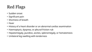 Red Flags
• Sudden onset
• Significant pain
• Shortness of breath
• Fever
• History of a heart disorder or an abnormal cardiac examination
• Haemoptysis, dyspnea, or pleural friction rub
• Hepatomegaly, jaundice, ascites, splenomegaly, or hematemesis
• Unilateral leg swelling with tenderness
 
