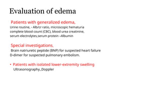 Evaluation of edema
Patients with generalized edema,
Urine routine, - Alb/cr ratio, microscopic hematuria
complete blood count (CBC), blood urea creatinine,
serum electrolytes,serum protein –Albumin
Special investigations,
Brain natriuretic peptide (BNP) for suspected heart failure
D-dimer for suspected pulmonary embolism.
• Patients with isolated lower-extremity swelling
Ultrasonography.,Doppler
• Treatment of Edema
 