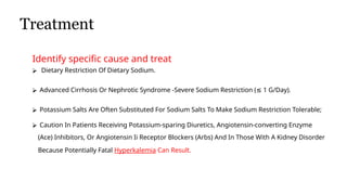 Treatment
• eatment of Edema
Identify specific cause and treat
⮚ Dietary Restriction Of Dietary Sodium.
⮚ Advanced Cirrhosis Or Nephrotic Syndrome -Severe Sodium Restriction ( 1 G/Day).
≤
⮚ Potassium Salts Are Often Substituted For Sodium Salts To Make Sodium Restriction Tolerable;
⮚ Caution In Patients Receiving Potassium-sparing Diuretics, Angiotensin-converting Enzyme
(Ace) Inhibitors, Or Angiotensin Ii Receptor Blockers (Arbs) And In Those With A Kidney Disorder
Because Potentially Fatal Hyperkalemia Can Result.
 