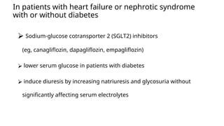 In patients with heart failure or nephrotic syndrome
with or without diabetes
⮚ Sodium-glucose cotransporter 2 (SGLT2) inhibitors
(eg, canagliflozin, dapagliflozin, empagliflozin)
⮚ lower serum glucose in patients with diabetes
⮚ induce diuresis by increasing natriuresis and glycosuria without
significantly affecting serum electrolytes
 