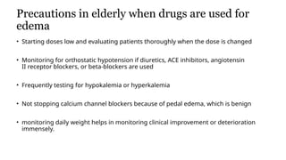 Precautions in elderly when drugs are used for
edema
• Starting doses low and evaluating patients thoroughly when the dose is changed
• Monitoring for orthostatic hypotension if diuretics, ACE inhibitors, angiotensin
II receptor blockers, or beta-blockers are used
• Frequently testing for hypokalemia or hyperkalemia
• Not stopping calcium channel blockers because of pedal edema, which is benign
• monitoring daily weight helps in monitoring clinical improvement or deterioration
immensely.
• Key Points
 