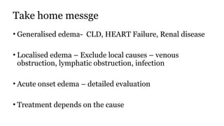 Take home messge
• Generalised edema- CLD, HEART Failure, Renal disease
• Localised edema – Exclude local causes – venous
obstruction, lymphatic obstruction, infection
• Acute onset edema – detailed evaluation
• Treatment depends on the cause
 