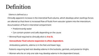 Definition
Edema is defined as a
Clinically apparent increase in the interstitial fluid volume, which develops when starlings forces
are altered so that there is increased flow of fluids from vascular system into the interstitium.
Accumulation of fluid in interstitial compartment
• Predominantly water
• Can contain protein and cells depending on the cause
• Minimal fluid required to clinically elicit is 4 to 5L
Extracellular fluid volume expansion is often dependent.
Ambulatory patients, edema is in the feet and lower legs;
Patients requiring bed rest develop edema in the buttocks, genitals, and posterior thighs.
• Women who lie on only one side may develop edema in the dependent breast.
 