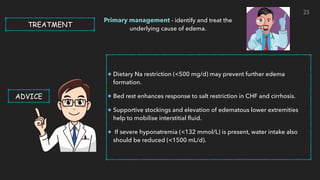 Dietary Na restriction (<500 mg/d) may prevent further edema
formation.


Bed rest enhances response to salt restriction in CHF and cirrhosis.


Supportive stockings and elevation of edematous lower extremities
help to mobilise interstitial
fl
uid.


If severe hyponatremia (<132 mmol/L) is present, water intake also
should be reduced (<1500 mL/d).


TREATMENT
Primary management - identify and treat the
underlying cause of edema.
ADVICE
23
 