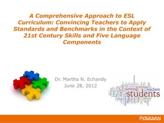 A Comprehensive Approach to ESL
Curriculum: Convincing Teachers to Apply
Standards and Benchmarks in the Context of
21st Century Skills and Five Language
Components
Dr. Martha N. Echandy
June 28, 2012
 