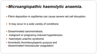 Microangiopathic haemolytic anaemia.
 Fibrin deposition in capillaries can cause severe red cell disruption.
 It may occur in a wide variety of conditions:
 Disseminated carcinomatosis,
 malignant or pregnancy-induced hypertension,
 haemolytic uraemic syndrome
 thrombotic thrombocytopenic purpura and
disseminated intravascular coagulation
 