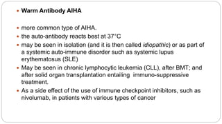  Warm Antibody AIHA
 more common type of AIHA.
 the auto-antibody reacts best at 37°C
 may be seen in isolation (and it is then called idiopathic) or as part of
a systemic auto-immune disorder such as systemic lupus
erythematosus (SLE)
 May be seen in chronic lymphocytic leukemia (CLL), after BMT; and
after solid organ transplantation entailing immuno-suppressive
treatment.
 As a side effect of the use of immune checkpoint inhibitors, such as
nivolumab, in patients with various types of cancer
 