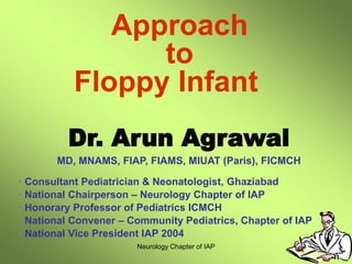 Neurology Chapter of IAP
Dr. Arun Agrawal
MD, MNAMS, FIAP, FIAMS, MIUAT (Paris), FICMCH
• Consultant Pediatrician & Neonatologist, Ghaziabad
• National Chairperson – Neurology Chapter of IAP
• Honorary Professor of Pediatrics ICMCH
• National Convener – Community Pediatrics, Chapter of IAP
• National Vice President IAP 2004
Approach
to
Floppy Infant
 