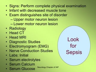Neurology Chapter of IAP
• Signs: Perform complete physical examination
• Infant with decreased muscle tone
• Exam distinguishes site of disorder
– Upper motor neuron lesion
– Lower motor neuron lesion
• Radiology
• Head CT
• Head MRI
• Diagnostic Studies
• Electromyogram (EMG)
• Nerve Conduction Studies
• Labs: Initial
• Serum electrolytes
• Serum Calcium
• Serum Glucose
Look
for
Sepsis
 