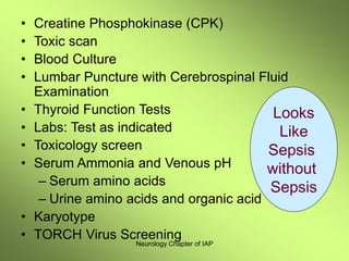 Neurology Chapter of IAP
• Creatine Phosphokinase (CPK)
• Toxic scan
• Blood Culture
• Lumbar Puncture with Cerebrospinal Fluid
Examination
• Thyroid Function Tests
• Labs: Test as indicated
• Toxicology screen
• Serum Ammonia and Venous pH
– Serum amino acids
– Urine amino acids and organic acid
• Karyotype
• TORCH Virus Screening
Looks
Like
Sepsis
without
Sepsis
 