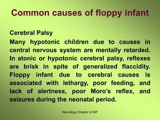 Neurology Chapter of IAP
Common causes of floppy infant
Cerebral Palsy
Many hypotonic children due to causes in
central nervous system are mentally retarded.
In atonic or hypotonic cerebral palsy, reflexes
are brisk in spite of generalized flaccidity.
Floppy infant due to cerebral causes is
associated with lethargy, poor feeding, and
lack of alertness, poor Moro’s reflex, and
seizures during the neonatal period.
 
