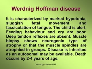 Neurology Chapter of IAP
Werdnig Hoffman disease
It is characterized by marked hypotonia,
sluggish fetal movement, and
fasciculation of tongue. The child is alert.
Feeding behaviour and cry are poor.
Deep tendon reflexes are absent. Muscle
biopsy shows neurogenic type of
atrophy or that the muscle spindles are
atrophied in groups. Disease is inherited
as an autosomal may be available. Death
occurs by 2-4 years of age.
 