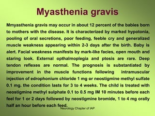 Neurology Chapter of IAP
Myasthenia gravis
Mmyasthenia gravis may occur in about 12 percent of the babies born
to mothers with the disease. It is characterized by marked hypotonia,
pooling of oral secretions, poor feeding, feeble cry and generalized
muscle weakness appearing within 2-3 days after the birth. Baby is
alert. Facial weakness manifests by mark-like facies, open mouth and
staring look. External opthalmoplegia and ptosis are rare. Deep
tendon reflexes are normal. The prognosis is substantiated by
improvement in the muscle functions following intramuscular
injection of edrophonium chloride 1 mg or neostigmine methyl sulfate
0.1 mg. the condition lasts for 3 to 4 weeks. The child is treated with
neostigmine methyl sulphate 0.1 to 0.5 mg IM 10 minutes before each
feel for 1 or 2 days followed by neostigmine bromide, 1 to 4 mg orally
half an hour before each feed.
 