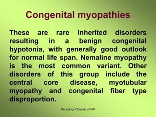 Neurology Chapter of IAP
Congenital myopathies
These are rare inherited disorders
resulting in a benign congenital
hypotonia, with generally good outlook
for normal life span. Nemaline myopathy
is the most common variant. Other
disorders of this group include the
central core disease, myotubular
myopathy and congenital fiber type
disproportion.
 