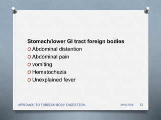 Stomach/lower GI tract foreign bodies
O Abdominal distention
O Abdominal pain
O vomiting
O Hematochezia
O Unexplained fever
3/15/2018APPROACH TO FOREIGN BODY INGESTION 12
 