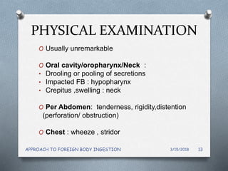 PHYSICAL EXAMINATION
O Usually unremarkable
O Oral cavity/oropharynx/Neck :
• Drooling or pooling of secretions
• Impacted FB : hypopharynx
• Crepitus ,swelling : neck
O Per Abdomen: tenderness, rigidity,distention
(perforation/ obstruction)
O Chest : wheeze , stridor
3/15/2018APPROACH TO FOREIGN BODY INGESTION 13
 