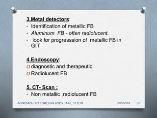 3.Metal detectors:
• Identification of metallic FB
• Aluminum FB - often radiolucent.
• look for progresssion of metallic FB in
GIT
4.Endoscopy:
O diagnostic and therapeutic
O Radiolucent FB
5. CT- Scan :
• Non metallic ,radiolucent FB
3/15/2018APPROACH TO FOREIGN BODY INGESTION 19
 