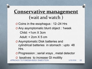 Conservative management
(wait and watch )
O Coins in the esophagus : 12–24 Hrs
O Any asymptomatic blunt object : 1week
Child: <1cm X 3cm
Adult: < 2cm X 5 cm
O Asymptomatic Disk batteries and
cylindrical batteries in stomach : upto 48
Hrs.
O Progression ; serial xrays , metal detector
O laxatives to increase GI motility
3/15/2018APPROACH TO FOREIGN BODY INGESTION 22
 