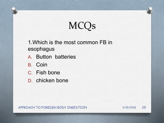 MCQs
1.Which is the most common FB in
esophagus
A. Button batteries
B. Coin
C. Fish bone
D. chicken bone
3/15/2018APPROACH TO FOREIGN BODY INGESTION 25
 