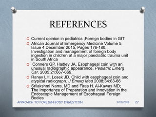 REFERENCES
O Current opinion in pediatrics ;Foreign bodies in GIT
O African Journal of Emergency Medicine Volume 5,
Issue 4 December 2015, Pages 176-180;
Investigation and management of foreign body
ingestion in children at a major paediatric trauma unit
in South Africa
O Conners GP, Hadley JA. Esophageal coin with an
unusual radiographic appearance. Pediatric Emerg
Car. 2005;21:667-669.
O Raney LH, Losek JD. Child with esophageal coin and
atypical radiograph. J Emerg Med 2008;34:63-66
O Srilakshmi Narra, MD and Firas H. Al-Kawas MD;
The Importance of Preparation and Innovation in the
Endoscopic Management of Esophageal Foreign
Bodies
3/15/2018APPROACH TO FOREIGN BODY INGESTION 27
 