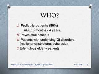 WHO?
O Pediatric patients (80%)
AGE: 6 months - 4 years.
O Psychiatric patients
O Patients with underlying GI disorders
(malignancy,strictures,achalasia)
O Edentulous elderly patients
3/15/2018APPROACH TO FOREIGN BODY INGESTION 5
 