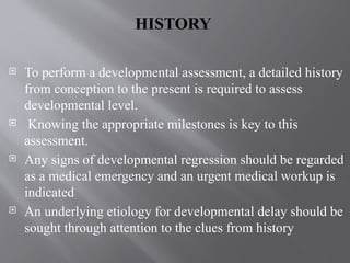 HISTORY
 To perform a developmental assessment, a detailed history
from conception to the present is required to assess
developmental level.
 Knowing the appropriate milestones is key to this
assessment.
 Any signs of developmental regression should be regarded
as a medical emergency and an urgent medical workup is
indicated
 An underlying etiology for developmental delay should be
sought through attention to the clues from history
 