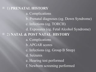  1) PRENATAL HISTORY
a. Complications
b. Prenatal diagnoses (eg. Down Syndrome)
c. Infections (eg. TORCH)
d. Exposures (eg. Fetal Alcohol Syndrome)
 2) NATAL & POST NATAL HISTORY
a. Complications
b. APGAR scores
c. Infections (eg. Group B Strep)
d. Seizures
e. Hearing test performed
f. Newborn screening performed
 