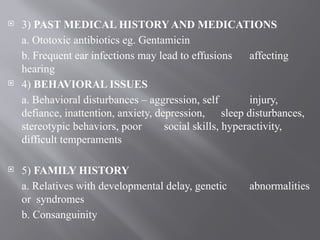  3) PAST MEDICAL HISTORY AND MEDICATIONS
a. Ototoxic antibiotics eg. Gentamicin
b. Frequent ear infections may lead to effusions affecting
hearing
 4) BEHAVIORAL ISSUES
a. Behavioral disturbances – aggression, self injury,
defiance, inattention, anxiety, depression, sleep disturbances,
stereotypic behaviors, poor social skills, hyperactivity,
difficult temperaments
 5) FAMILY HISTORY
a. Relatives with developmental delay, genetic abnormalities
or syndromes
b. Consanguinity
 