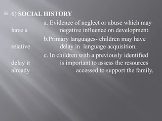  6) SOCIAL HISTORY
a. Evidence of neglect or abuse which may
have a negative influence on development.
b.Primary languages- children may have
relative delay in language acquisition.
c. In children with a previously identified
delay it is important to assess the resources
already accessed to support the family.
 