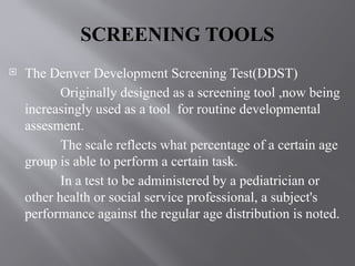 SCREENING TOOLS
 The Denver Development Screening Test(DDST)
Originally designed as a screening tool ,now being
increasingly used as a tool for routine developmental
assesment.
The scale reflects what percentage of a certain age
group is able to perform a certain task.
In a test to be administered by a pediatrician or
other health or social service professional, a subject's
performance against the regular age distribution is noted.
 