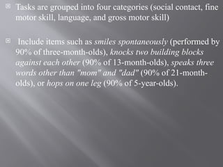  Tasks are grouped into four categories (social contact, fine
motor skill, language, and gross motor skill)
 Include items such as smiles spontaneously (performed by
90% of three-month-olds), knocks two building blocks
against each other (90% of 13-month-olds), speaks three
words other than "mom" and "dad" (90% of 21-month-
olds), or hops on one leg (90% of 5-year-olds).
 