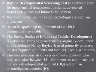  Baroda Developmental Screening Test is a screening test
for motor-mental assessment of infants, developed
from Bayley Scales of Infant Development
 It is meant to be used by child psychologists rather than
physicians.
 It can be applied up to 30 month of age, kit is
commercially available .
 The Bayley Scales of Infant and Toddler Development
is a standard series of measurements originally developed
by psychologist Nancy Bayley & used primarily to assess
the development of infants and toddlers, ages 1–42 months
 This measure consists of a series of developmental play
tasks and takes between 45 – 60 minutes to administer and
derives a developmental quotient (DQ) rather than
an intelligence quotient (IQ)
 