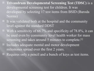  Trivandrum Developmental Screening Test (TDSC) is a
developmental screening test for children. It was
developed by selecting 17 test items from BSID (Baroda
Norms)
 It was validated both at the hospital and the community
level against the standard DDST
 With a sensitivity of 66.7% and specificity of 78.8%, it can
be used even by community level health worker for mass
screening and takes around 5 minutes to complete.[2]
 Includes adequate mental and motor development
milestones spread over the first 2 years.
 Requires only a pencil and a bunch of keys as test items.
 