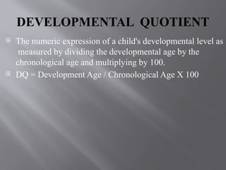 DEVELOPMENTAL QUOTIENT
 The numeric expression of a child's developmental level as
measured by dividing the developmental age by the
chronological age and multiplying by 100.
 DQ = Development Age / Chronological Age X 100
 