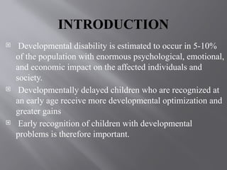 INTRODUCTION
 Developmental disability is estimated to occur in 5-10%
of the population with enormous psychological, emotional,
and economic impact on the affected individuals and
society.
 Developmentally delayed children who are recognized at
an early age receive more developmental optimization and
greater gains
 Early recognition of children with developmental
problems is therefore important.
 